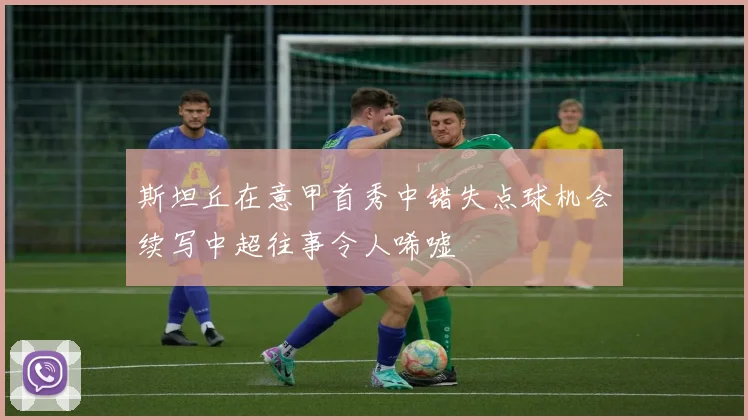 斯坦丘在意甲首秀中错失点球机会续写中超往事令人唏嘘